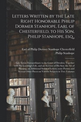 Letters Written by the Late Right Honorable Philip Dormer Stanhope, Earl of Chesterfield, to His Son, Philip Stanhope, Esq., 1