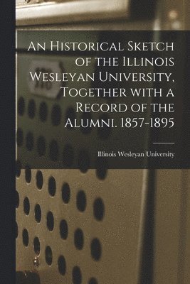 An Historical Sketch of the Illinois Wesleyan University, Together With a Record of the Alumni. 1857-1895 1