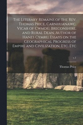 The Literary Remains of the Rev. Thomas Price, Carnhuanawc, Vicar of Cwmdu&#770;, Breconshire, and Rural Dean, Author of Hanes Cymru, Essays on the Geographical Progress of Empire and Civilization, 1