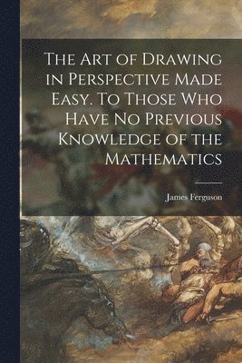 Art of Drawing in Perspective Made Easy. To Those Who Have No Previous Knowledge of the Mathematics