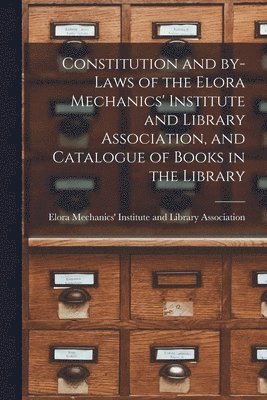 Constitution and By-laws of the Elora Mechanics' Institute and Library Association, and Catalogue of Books in the Library [microform] 1