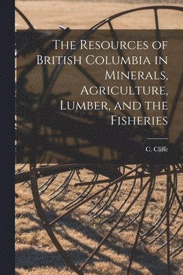 Resources of British Columbia in Minerals, Agriculture, Lumber, and the Fisheries [microform]