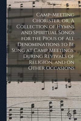 Camp-meeting Chorister, or, A Collection of Hymns and Spiritual Songs for the Pious of All Denominations to Be Sung at Camp Meetings, During Revivals of Religion, and on Other Occasions 1