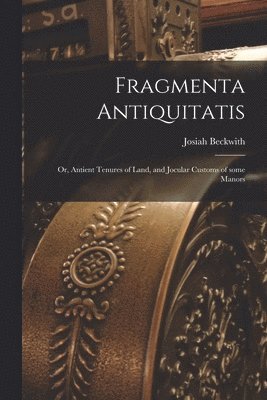 Fragmenta Antiquitatis; or, Antient Tenures of Land, and Jocular Customs of Some Manors 1