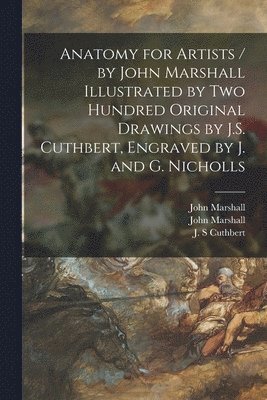 Anatomy for Artists / by John Marshall Illustrated by Two Hundred Original Drawings by J.S. Cuthbert, Engraved by J. and G. Nicholls 1