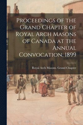 Proceedings of the Grand Chapter of Royal Arch Masons of Canada at the Annual Convocation, 1899