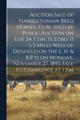 bokomslag Auction Sale of Hambletonian Bred Horses, to Be Sold by Public Auction on Lot 24, Con. 13, Lobo, (1 1/2 Miles West of Denfield on the L. H. & B.R'y) on Monday, November 27, 1893, Sale to Commence at