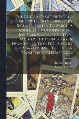 The Certainty of the World of Spirits Fully Evinced. By Richard Baxter. To Which is Added The Wonders of the Invisible World by Cotton Mather. The Former Taken From the Edition Published by Mr. 1