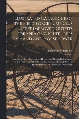 Illustrated Catalogue of the Field Force Pump Co.'s Latest Improved Outfits for Spraying Fruit Trees by Hand and Horse Power 1