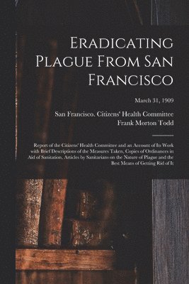 Eradicating Plague From San Francisco; Report of the Citizens' Health Committee and an Account of Its Work With Brief Descriptions of the Measures Taken, Copies of Ordinances in Aid of Sanitation, 1