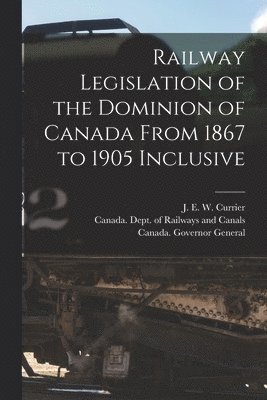 Railway Legislation of the Dominion of Canada From 1867 to 1905 Inclusive [microform] 1
