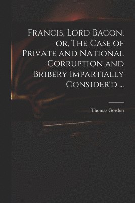 Francis, Lord Bacon, or, The Case of Private and National Corruption and Bribery Impartially Consider'd ...
