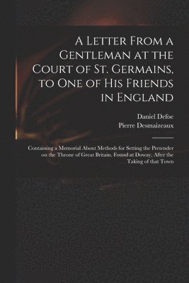 A Letter From a Gentleman at the Court of St. Germains, to One of His Friends in England; Containing a Memorial About Methods for Setting the Pretender on the Throne of Great Britain. Found at Doway, 1