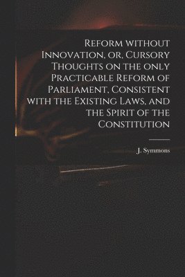 Reform Without Innovation, or, Cursory Thoughts on the Only Practicable Reform of Parliament, Consistent With the Existing Laws, and the Spirit of the Constitution 1