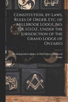 Constitution, By-laws, Rules of Order, Etc. of Millbrook Lodge, No. 308, I.O.O.F., Under the Jurisdiction of the Grand Lodge of Ontario [microform] 1