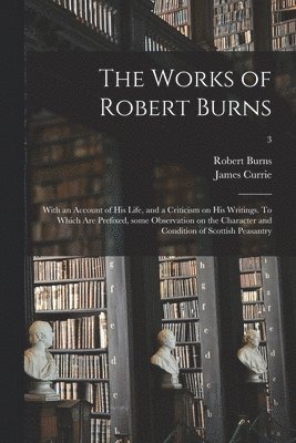 Robert 1759-1796 Burns, James 1756-1805 Currie - Works of Robert Burns; With an Account of His Life, and a Criticism on His Writings. To Which Are Prefixed, Some Observation on the Character and Condition of Scottish Peasantry; 3, Häftad