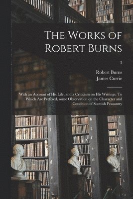 The Works of Robert Burns; With an Account of His Life, and a Criticism on His Writings. To Which Are Prefixed, Some Observation on the Character and Condition of Scottish Peasantry; 3 1
