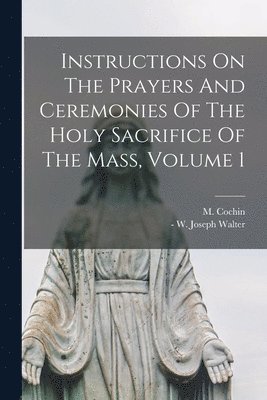 Instructions On The Prayers And Ceremonies Of The Holy Sacrifice Of The Mass, Volume 1 1