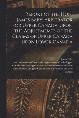 bokomslag Report of the Hon. James Baby, Arbitrator for Upper Canada, Upon the Adjustmemts of the Claims of Upper Canada Upon Lower Canada [microform]
