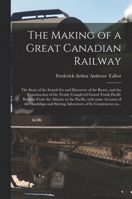 Making of a Great Canadian Railway; the Story of the Search for and Discovery of the Route, and the Construction of the Nearly Completed Grand Trunk Pacific Railway From the Atlantic to the Pacific, With Some Account of the Hardships and Stirring...