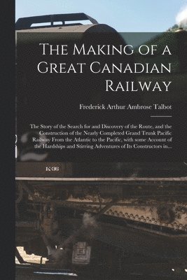 The Making of a Great Canadian Railway; the Story of the Search for and Discovery of the Route, and the Construction of the Nearly Completed Grand Trunk Pacific Railway From the Atlantic to the 1
