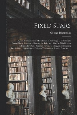 Fixed Stars; or, An Analyzation and Refutation of Astrology ... to Which is Added Many Anecdotes Shewing the Folly and Also the Mischievous Tendency of Fortune-seeking, Fortune-telling, and Almanack Predictions. Likewise Some Eminent Testimonies, Both...