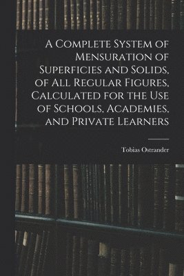 A Complete System of Mensuration of Superficies and Solids, of All Regular Figures, Calculated for the Use of Schools, Academies, and Private Learners 1