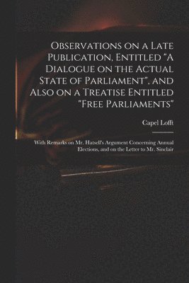 Observations on a Late Publication, Entitled &quot;A Dialogue on the Actual State of Parliament&quot;, and Also on a Treatise Entitled &quot;Free Parliaments&quot; 1