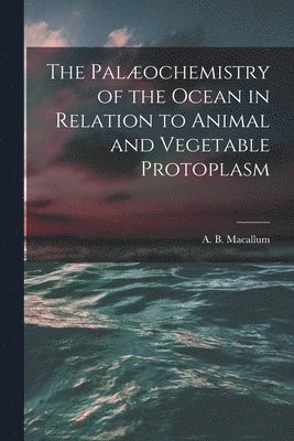 The Palochemistry of the Ocean in Relation to Animal and Vegetable Protoplasm [microform] 1