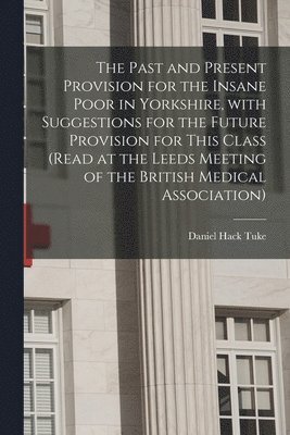 The Past and Present Provision for the Insane Poor in Yorkshire, With Suggestions for the Future Provision for This Class (Read at the Leeds Meeting of the British Medical Association) 1