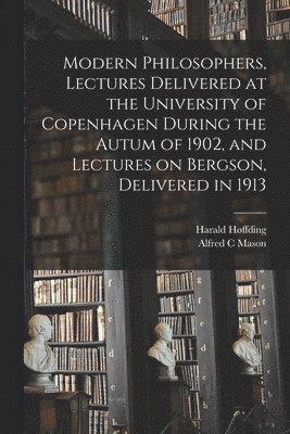 Modern Philosophers, Lectures Delivered at the University of Copenhagen During the Autum of 1902, and Lectures on Bergson, Delivered in 1913