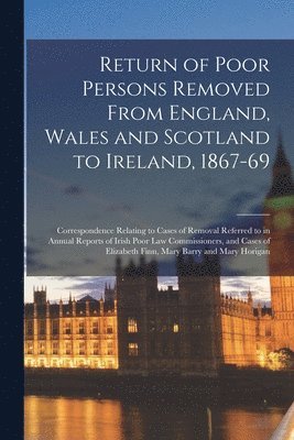 Return of Poor Persons Removed From England, Wales and Scotland to Ireland, 1867-69; Correspondence Relating to Cases of Removal Referred to in Annual Reports of Irish Poor Law Commissioners, and 1