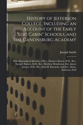 History of Jefferson College, Including an Account of the Early &quot;log Cabin&quot; Schools, and the Canonsburg Academy 1