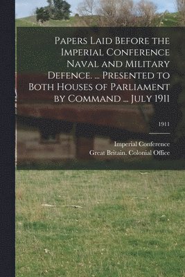 Papers Laid Before the Imperial Conference Naval and Military Defence. ... Presented to Both Houses of Parliament by Command ... July 1911; 1911 1