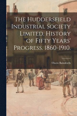 bokomslag The Huddersfield Industrial Society Limited. History of Fifty Years' Progress. 1860-1910.