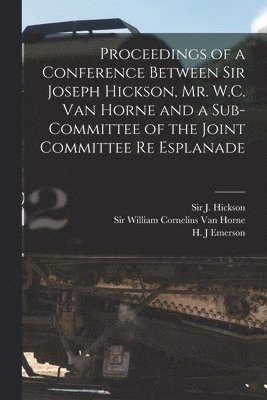 Proceedings of a Conference Between Sir Joseph Hickson, Mr. W.C. Van Horne and a Sub-committee of the Joint Committee Re Esplanade [microform] 1