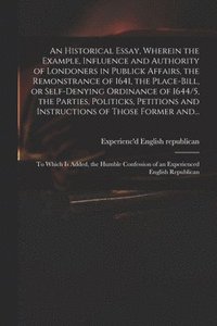 bokomslag An Historical Essay, Wherein the Example, Influence and Authority of Londoners in Publick Affairs, the Remonstrance of 1641, the Place-Bill, or Self-denying Ordinance of 1644/5, the Parties,