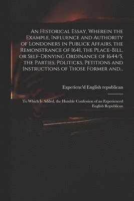 An Historical Essay, Wherein the Example, Influence and Authority of Londoners in Publick Affairs, the Remonstrance of 1641, the Place-Bill, or Self-denying Ordinance of 1644/5, the Parties, 1