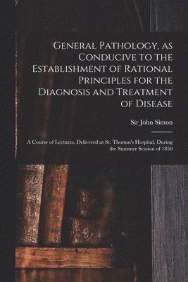 General Pathology, as Conducive to the Establishment of Rational Principles for the Diagnosis and Treatment of Disease