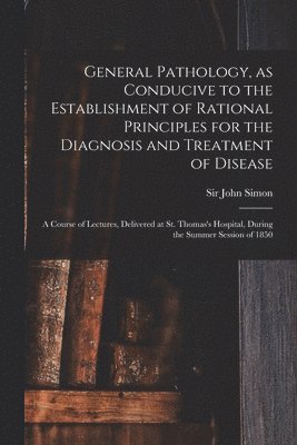 General Pathology, as Conducive to the Establishment of Rational Principles for the Diagnosis and Treatment of Disease 1