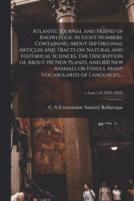 Atlantic Journal and Friend of Knowledge. In Eight Numbers. Containing About 160 Original Articles and Tracts on Natural and Historical Sciences, the Description of About 150 New Plants, and 100 New Animals or Fossils. Many Vocabularies of Languages, ...;