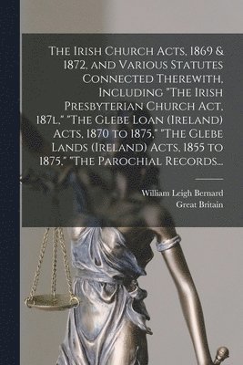 The Irish Church Acts, 1869 & 1872, and Various Statutes Connected Therewith, Including &quot;The Irish Presbyterian Church Act, 187l,&quot; &quot;The Glebe Loan (Ireland) Acts, 1870 to 1875,&quot; 1