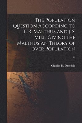 The Population Question According to T. R. Malthus and J. S. Mill, Giving the Malthusian Theory of Over Population; 53 1