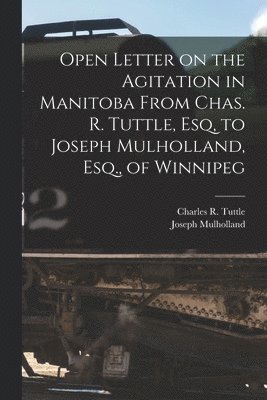 Open Letter on the Agitation in Manitoba From Chas. R. Tuttle, Esq, to Joseph Mulholland, Esq., of Winnipeg [microform]