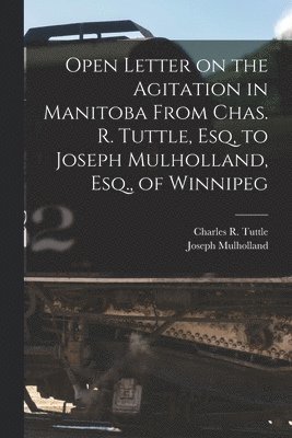 Open Letter on the Agitation in Manitoba From Chas. R. Tuttle, Esq, to Joseph Mulholland, Esq., of Winnipeg [microform] 1