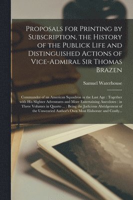 Proposals for Printing by Subscription, the History of the Publick Life and Distinguished Actions of Vice-Admiral Sir Thomas Brazen 1