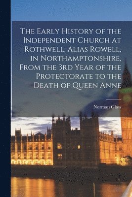 The Early History of the Independent Church at Rothwell, Alias Rowell, in Northamptonshire, From the 3rd Year of the Protectorate to the Death of Queen Anne 1