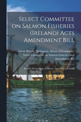 Great Britain Parliament House of C - Select Committee on Salmon Fisheries (Ireland) Acts Amendment Bill, Häftad