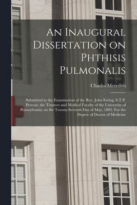 An Inaugural Dissertation on Phthisis Pulmonalis; Submitted to the Examination of the Rev. John Ewing, S.T.P. Provost, the Trustees and Medical Faculty of the University of Pennsylvania; on the 1
