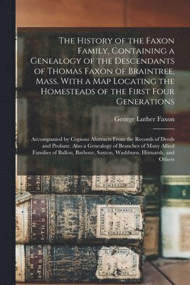 The History of the Faxon Family, Containing a Genealogy of the Descendants of Thomas Faxon of Braintree, Mass. With a Map Locating the Homesteads of the First Four Generations; Accompanied by Copious 1